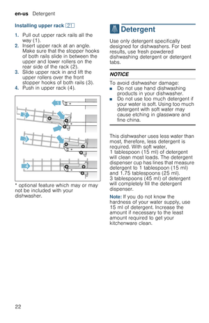 Page 22en-us   Detergent
22 Installing upper rack 1*
1.Pull out upper rack rails all the 
way (1).
2.Insert upper rack at an angle. 
Make sure that the stopper hooks 
of both rails slide in between the 
upper and lower rollers on the 
rear side of the rack (2).
3.Slide upper rack in and lift the 
upper rollers over the front 
stopper hooks of both rails (3).
4.Push in upper rack (4).
* optional feature which may or may 
not be included with your 
dishwasher.
.  Detergent
D e t e r g e n tUse only detergent...