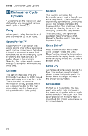 Page 26en-us   Dishwasher Cycle Options
26
0  Dishwasher  Cycle 
Options
D i s h w a s h e r   C y c l e   O p t i o n s* Depending on the features of your 
dishwasher you can select various 
wash cycle options H.
Delay
Allows you to delay the start time of 
your dishwasher up to 24 hours.
SpeedPerfect™*
SpeedPerfect™ is an option that 
allows saving time without sacrificing 
wash and dry performance. Selecting 
this option ensures the same final 
temperatures as the underlying cycle 
by starting the heat...