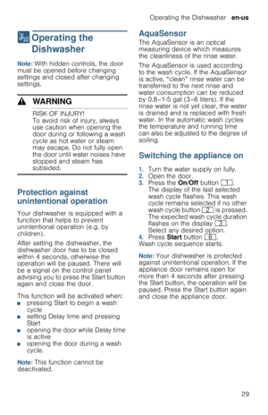 Page 29Operating the Dishwasher  en-us
29
1  Operating  the 
Dishwasher
O p e r a t i n g   t h e   D i s h w a s h e rNote: With hidden controls, the door 
must be opened before changing 
settings and closed after changing 
settings.
9WARNING
RISK OF INJURY!
To avoid risk of injury, always 
use caution when opening the 
door during or following a wash 
cycle as hot water or steam 
may escape. Do not fully open 
the door until water noises have 
stopped and steam has 
subsided.
Protection against 
unintentional...