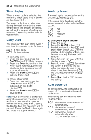 Page 30en-us   Operating the Dishwasher
30
Time display
When a wash cycle is selected the 
remaining wash cycle time is shown 
on the display 8.
The wash cycle time is determined 
during the wash cycle by the water 
temperature, the amount of dishes, 
as well as the degree of soiling and 
may vary (depending on the selected 
wash cycle). 
Delay Start
You can delay the start of the cycle in 
one hour increments up to 24 hours.
To set Delay start:
1.Open the door and press the 
On/Off button (. Select a cycle....