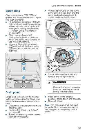 Page 35Care and Maintenance  en-us
35
Spray arms
Check spray arms 12, 1J for 
grease and limescale deposits. If you 
find such deposits:
■Fill detergent dispenser 9* with 
detergent and start the appliance 
without utensils in the cycle with 
the highest rinsing temperature. 
~ Wash Cycle Information 
on page 27
■Clean the appliance with 
detergents/appliance cleaners 
which are particularly suitable for 
use with dishwashers.
■Unscrew the upper spray arm 
12 and pull off the lower spray 
1J arm as shown....