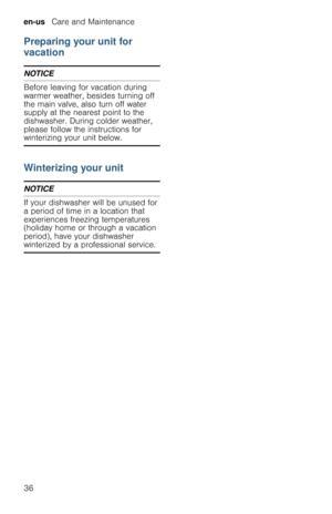 Page 36en-us   Care and Maintenance
36
Preparing your unit for 
vacation
NOTICE
Before leaving for vacation during 
warmer weather, besides turning off 
the main valve, also turn off water 
supply at the nearest point to the 
dishwasher. During colder weather, 
please follow the instructions for 
winterizing your unit below.
Winterizing your unit
NOTICE
If your dishwasher will be unused for 
a period of time in a location that 
experiences freezing temperatures 
(holiday home or through a vacation 
period),...