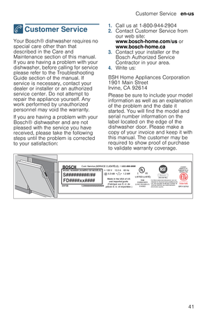 Page 41Customer Service  en-us
41
4  Customer  Service
C u s t o m e r   S e r v i c eYour Bosch® dishwasher requires no 
special care other than that 
described in the Care and 
Maintenance section of this manual. 
If you are having a problem with your 
dishwasher, before calling for service 
please refer to the Troubleshooting 
Guide section of the manual. If 
service is necessary, contact your 
dealer or installer or an authorized 
service center. Do not attempt to 
repair the appliance yourself. Any 
work...