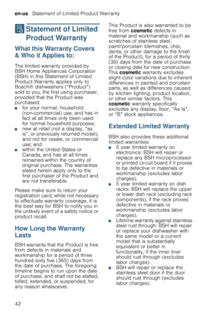 Page 42en-us   Statement of Limited Product Warranty
42
‡  Statement  of  Limited 
Product Warranty
S t a t e m e n t   o f   L i m i t e d   P r o d u c t   W a r r a n t yWhat this Warranty Covers 
& Who it Applies to:
The limited warranty provided by 
BSH Home Appliances Corporation 
(BSH) in this Statement of Limited 
Product Warranty applies only to 
Bosch® dishwashers (“Product”) 
sold to you, the first using purchaser, 
provided that the Product was 
purchased:
■for your normal, household...