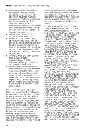 Page 44en-us   Statement of Limited Product Warranty
44
■Any party’s willful misconduct, 
negligence, misuse, abuse, 
accidents, neglect, improper 
operation, failure to maintain, 
improper or negligent installation, 
tampering, failure to follow 
operating instructions, 
mishandling, unauthorized service 
(including self-performed “fixing” 
or exploration of the appliance’s 
internal workings);
■Adjustment, alteration or 
modification of any kind;
■A failure to comply with any 
applicable state, local, city,...