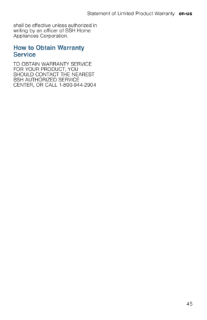 Page 45Statement of Limited Product Warranty  en-us
45 shall be effective unless authorized in 
writing by an officer of BSH Home 
Appliances Corporation.
How to Obtain Warranty 
Service
TO OBTAIN WARRANTY SERVICE 
FOR YOUR PRODUCT, YOU 
SHOULD CONTACT THE NEAREST 
BSH AUTHORIZED SERVICE 
CENTER, OR CALL 1-800-944-2904 