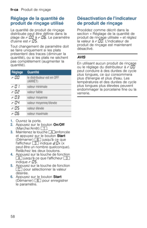 Page 58fr-ca   Produit de rinçage
58
Réglage de la quantité de 
produit de rinçage utilisé
La quantité de produit de rinçage 
distribuée peut être définie dans la 
plage de §:‹‹ à §:‹‡. Le paramètre 
dusine est §:‹†.
Tout changement de paramètre doit 
se faire uniquement si les plats 
présentent des traces (diminuer la 
quantité), ou si les plats ne sèchent 
pas complètement (augmenter la 
quantité).
1.Ouvrez la porte.2.Appuyez sur le bouton On/Off 
(Marche/Arrêt) (.
3.Maintenez la touche #enfoncée 
et appuyez...