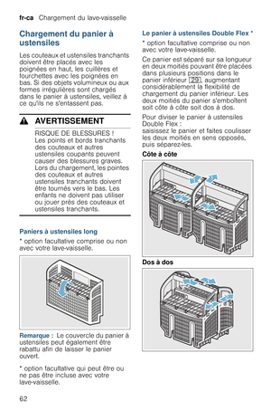 Page 62fr-ca   Chargement du lave-vaisselle
62
Chargement du panier à 
ustensiles
Les couteaux et ustensiles tranchants 
doivent être placés avec les 
poignées en haut, les cuillères et 
fourchettes avec les poignées en 
bas. Si des objets volumineux ou aux 
formes irrégulières sont chargés 
dans le panier à ustensiles, veillez à 
ce quils ne sentassent pas.
9AVERTISSEMENT
RISQUE DE BLESSURES !
Les points et bords tranchants 
des couteaux et autres 
ustensiles coupants peuvent 
causer des blessures graves....