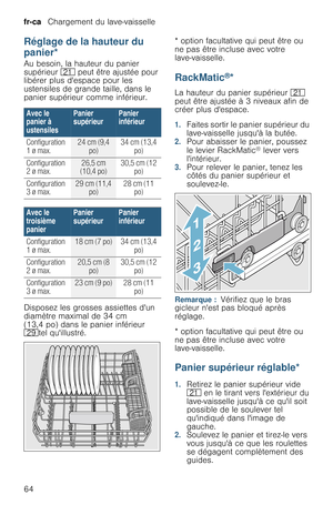 Page 64fr-ca   Chargement du lave-vaisselle
64
Réglage de la hauteur du 
panier*
R é g l a g e   d e   l a   h a u t e u r   d u   p a n i e rAu besoin, la hauteur du panier 
supérieur 1* peut être ajustée pour 
libérer plus despace pour les 
ustensiles de grande taille, dans le 
panier supérieur comme inférieur.
Disposez les grosses assiettes dun 
diamètre maximal de 34 cm 
(13,4 po) dans le panier inférieur 
1jtel quillustré.* option facultative qui peut être ou 
ne pas être incluse avec votre...