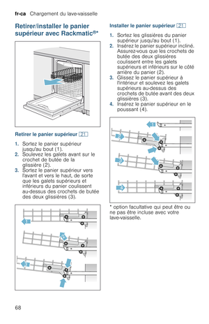 Page 68fr-ca   Chargement du lave-vaisselle
68
Retirer/installer le panier 
supérieur avec Rackmatic
®*
Retirer le panier supérieur 1*
1.Sortez le panier supérieur 
jusquau bout (1).
2.Soulevez les galets avant sur le 
crochet de butée de la 
glissière (2).
3.Sortez le panier supérieur vers 
lavant et vers le haut, de sorte 
que les galets supérieurs et 
inférieurs du panier coulissent 
au-dessus des crochets de butée 
des deux glissières (3).Installer le panier supérieur 1*
1.Sortez les glissières du panier...