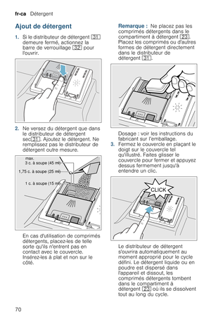 Page 70fr-ca   Détergent
70
Ajout de détergent
1.Si le distributeur de détergent 9* 
demeure fermé, actionnez la 
barre de verrouillage 92 pour 
louvrir.
2.Ne versez du détergent que dans 
le distributeur de détergent 
sec9*. Ajoutez le détergent. Ne 
remplissez pas le distributeur de 
détergent outre mesure.
En cas dutilisation de comprimés 
détergents, placez-les de telle 
sorte quils nentrent pas en 
contact avec le couvercle. 
Insérez-les à plat et non sur le 
côté.
Remarque :  Ne placez pas les 
comprimés...