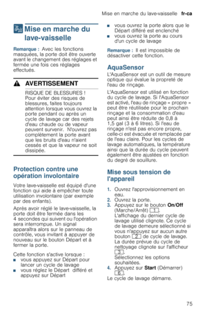 Page 75Mise en marche du lave-vaisselle  fr-ca
75
1  Mise en marche du 
lave-vaisselle
M i s e   e n   m a r c h e   d u   l a v e - v a i s s e l l eRemarque :  Avec les fonctions 
masquées, la porte doit être ouverte 
avant le changement des réglages et 
fermée une fois ces réglages 
effectués.
9AVERTISSEMENT
RISQUE DE BLESSURES !
Pour éviter des risques de 
blessures, faites toujours 
attention lorsque vous ouvrez la 
porte pendant ou après un 
cycle de lavage car des rejets 
deau chaude ou de vapeur...