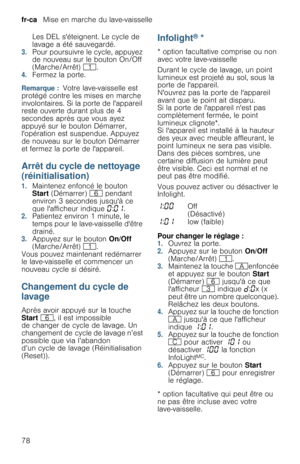 Page 78fr-ca   Mise en marche du lave-vaisselle
78Les DEL séteignent. Le cycle de 
lavage a été sauvegardé. 
3.Pour poursuivre le cycle, appuyez 
de nouveau sur le bouton On/Off 
(Marche/Arrêt) (.
4.Fermez la porte.
Remarque :  Votre lave-vaisselle est 
protégé contre les mises en marche 
involontaires. Si la porte de lappareil 
reste ouverte durant plus de 4 
secondes après que vous ayez 
appuyé sur le bouton Démarrer, 
lopération est suspendue. Appuyez 
de nouveau sur le bouton Démarrer 
et fermez la porte de...