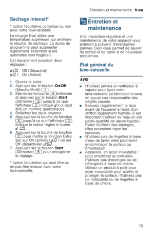 Page 79Entretien et maintenance  fr-ca
79
Séchage intensif*
* option facultative comprise ou non 
avec votre lave-vaisselle
Le rinçage final utilise une 
température supérieure qui améliore 
le résultat de séchage. La durée du 
programme peut augmenter 
légèrement. (Attention si les 
ustensiles sont fragiles!)
Cet équipement possède deux 
réglages :
1.Ouvrez la porte.2.Appuyez sur le bouton On/Off 
(Marche/Arrêt) (.
3.Maintenez la touche #enfoncée 
et appuyez sur le bouton Start 
(Démarrer) P jusquà ce que...