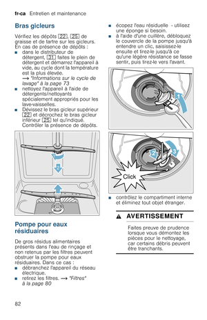 Page 82fr-ca   Entretien et maintenance
82
Bras gicleurs
Vérifiez les dépôts 12, 1J de 
graisse et de tartre sur les gicleurs. 
En cas de présence de dépôts :
■dans le distributeur de 
détergent, 9* faites le plein de 
détergent et démarrez lappareil à 
vide, au cycle dont la température 
est la plus élevée. 
~ Informations sur le cycle de 
lavage à la page 73
■nettoyez lappareil à laide de 
détergents/nettoyants 
spécialement appropriés pour les 
lave-vaisselles.
■Dévissez le bras gicleur supérieur 
12 et...