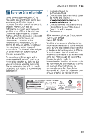 Page 89Service à la clientèle  fr-ca
89
4  Service à la clientèle
S e r v i c e   à   l a   c l i e n t è l eVotre lave-vaisselle BoschMC ne 
nécessite pas dentretien autre que 
les mesures décrites dans la 
rubrique Entretien et maintenance du 
présent manuel. En cas de 
défaillance de votre lave-vaisselle, 
veuillez vous référer à la rubrique 
Guide de dépannage du présent 
manuel, avant de contacter le service 
client. Si la maintenance est 
nécessaire, contactez votre 
revendeur ou installateur, ou un...