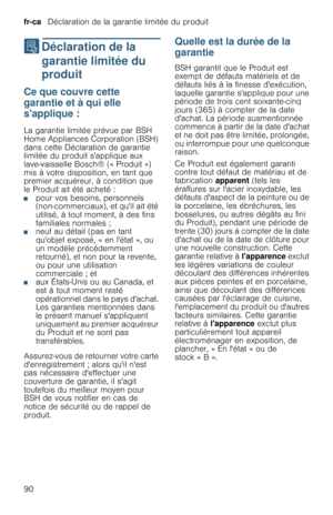 Page 90fr-ca   Déclaration de la garantie limitée du produit
90
‡  Déclaration  de  la 
garantie limitée du 
produit
D é c l a r a t i o n   d e   l a   g a r a n t i e   l i m i t é e   d u   p r o d u i tCe que couvre cette 
garantie et à qui elle 
sapplique :
La garantie limitée prévue par BSH 
Home Appliances Corporation (BSH) 
dans cette Déclaration de garantie 
limitée du produit sapplique aux 
lave-vaisselle Bosch® (« Produit ») 
mis à votre disposition, en tant que 
premier acquéreur, à condition que...