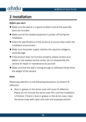 Page 12 A-55·Quick Start Guide 
 11 
11 
2 Installation 
Before you start: 
 Make sure the device is in good condition and all the assembly parts are included. 
 Make sure all the related equipment is power-off during the installation. 
 Check the specifications of the products to ensure they match the 
installation environment. 
 Make sure the power supply matches the required voltage to avoid damage. 
 If the product does not function properly, please contact your dealer or the nearest service center. Do...