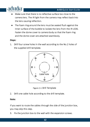 Page 13 A-55·Quick Start Guide 
 12 
12 ● Make sure that there is no reflective surface too close to the camera lens. The IR light from the camera may reflect back into 
the lens causing reflection.  
● The foam ring around the lens must be seated flush against the inner surface of the bubble to isolate the lens from the IR LEDS. Fasten the dome cover to camera body so that the foam ring 
and the dome cover are attached seamlessly.  
Steps: 
1. Drill four screw holes in the wall according to the No.2 holes of...