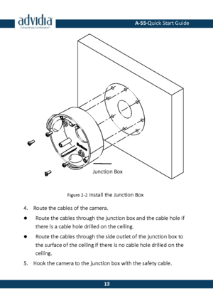 Page 14 A-55·Quick Start Guide 
 13 
13 
 
Figure 2-2 Install the Junction Box 
4. Route the cables of the camera. 
 Route the cables through the junction box and the cable hole if 
there is a cable hole drilled on the ceiling. 
 Route the cables through the side outlet of the junction box to the surface of the ceiling if there is no cable hole drilled on the ceiling. 
5. Hook the camera to the junction box with the safety cable. 
Junction Box   