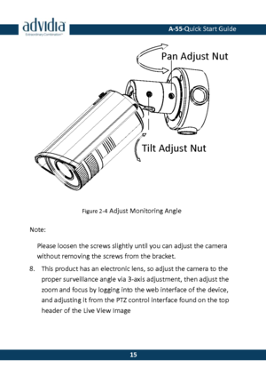 Page 16 A-55·Quick Start Guide 
 15 
15 
 
Figure 2-4 Adjust Monitoring Angle 
Note: 
Please loosen the screws slightly until you can adjust the camera without removing the screws from the bracket. 
8. This product has an electronic lens, so adjust the camera to the 
proper surveillance angle via 3-axis adjustment, then adjust the zoom and focus by logging into the web interface of the device, and adjusting it from the PTZ control interface found on the top 
header of the Live View Image Tilt Adjust Nut
Pan...