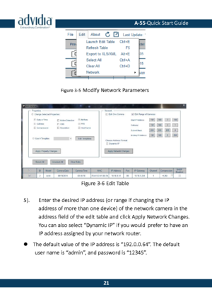 Page 22 A-55·Quick Start Guide 
 21 
21 
 
Figure 3-5 Modify Network Parameters 
 
 
 
 
 
 
Figure 3-6 Edit Table 
5). Enter the desired IP address (or range if changing the IP address of more than one device) of the network camera in the 
address field of the edit table and click Apply Network Changes. You can also select “Dynamic IP” if you would prefer to have an IP address assigned by your network router. 
 The default value of the IP address is “192.0.0.64”. The default user name is “admin”, and password...