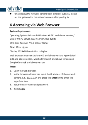 Page 23 A-55·Quick Start Guide 
 22 
22  For accessing the network camera from different subnets, please set the gateway for the network camera after you log in. 
4 Accessing via Web Browser 
System Requirement: 
Operating System: Microsoft Windows XP SP1 and above version / Vista / Win7 / Server 2003 / Server 2008 32bits 
CPU: Intel Pentium IV 3.0 GHz or higher 
RAM: 1G or higher 
Display: 1024×768 resolution or higher 
Web Browser: Internet Explorer 6.0 and above version, Apple Safari 
5.02 and above...