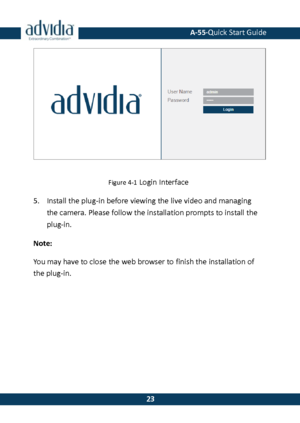 Page 24 A-55·Quick Start Guide 
 23 
23 
 
Figure 4-1 Login Interface 
5. Install the plug-in before viewing the live video and managing 
the camera. Please follow the installation prompts to install the plug-in. 
Note: 
You may have to close the web browser to finish the installation of the plug-in.  