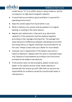 Page 7 A-55·Quick Start Guide 
 6 
6 model has an “H” in its suffix), dusty or damp locations, and do not expose it to high electromagnetic radiation.  
● To avoid heat accumulation, good ventilation is required for 
operating environment.  
● Keep the camera away from liquid while in use. 
● While in delivery, the camera shall be packed in its original packing, or packing of the same texture. 
● Regular part replacement: a few parts (e.g. electrolytic capacitor) of the equipment shall be replaced regularly...