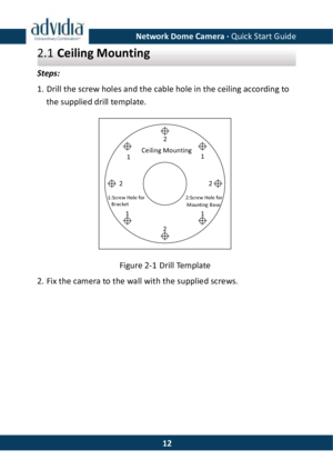Page 13Network Dome Camera · Quick Start Guide  122.1 Ceiling Mounting Steps:  1. Drill the screw holes and the cable hole in the ceiling according to the supplied drill template. Ceiling Mounting11:Screw Hole forBracket2:Screw Hole forMounting Base1112222 Figure 2-1 Drill Template 2. Fix the camera to the wall with the supplied screws.  