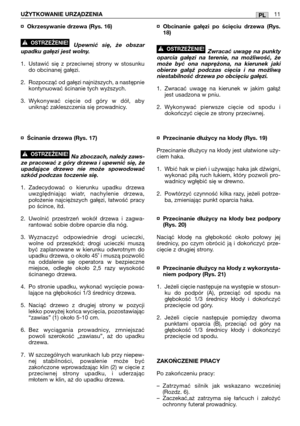 Page 161¤Okrzesywanie drzewa (Rys. 16)
Upewnić się, że obszar
upadku gałęzi jest wolny.
1. Ustawić się z przeciwnej strony w stosunku
do obcinanej gałęzi.
2. Rozpocząć od gałęzi najniższych, a następnie
kontynuować ścinanie tych wyższych.
3.Wykonywać cięcie od góry w dół, aby
uniknąć zakleszczenia się prowadnicy.
¤Ścinanie drzewa (Rys. 17)
Na zboczach, należy zaws-
ze pracować z góry drzewa i upewnić się, że
upadające drzewo nie może spowodować
szkód podczas toczenie się.
1.Zadecydować o kierunku upadku drzewa...