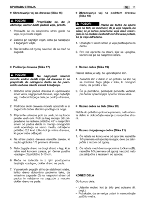 Page 177¤Obrezovanje vej na drevesu (Slika 16)
Prepričajte se, da je
območje, kamor bodo padale veje, prosto.
1. Postavite se na nasprotno stran glede na
vejo, ki jo boste žagali.
2. Začnite pri najnižjih vejah, nato pa nadaljujte
z žaganjem višjih.
3. Rez izvedite od zgoraj navzdol, da se meč ne
zagozdi.
¤Podiranje drevesa (Slika 17)
Na nagnjenih terenih
morate vedno delati višje od drevesa in se
prepričati, da odžagano deblo ne bo povz-
ročilo nobene škode zaradi kotaljenja.
1. Določite smer padca drevesa in...