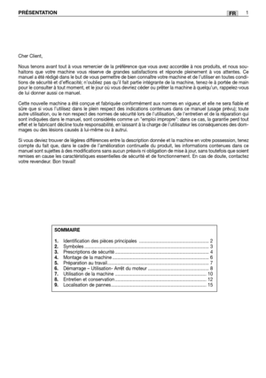 Page 39FRPRÉSENTATION1
Cher Client,
Nous tenons avant tout à vous remercier de la préférence que vous avez accordée à nos produits, et nous sou-
haitons que votre machine vous réserve de grandes satisfactions et réponde pleinement à vos attentes. Ce
manuel a été rédigé dans le but de vous permettre de bien connaître votre machine et de l’utiliser en toutes condi-
tions de sécurité et d’efficacité; n’oubliez pas qu’il fait partie intégrante de la machine, tenez-le à portée de main
pour le consulter à tout...