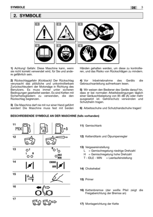 Page 217DE
1)Achtung! Gefahr. Diese Maschine kann, wenn
sie nicht korrekt verwendet wird, für Sie und ande-
re gefährlich sein.
2)Rückschlaggefahr (Kickback)! Der Rückschlag
verursacht das plötzliche und unkontrollierbare
Zurückschleudern der Motorsäge in Richtung des
Benutzers. Es muss immer unter sicheren
Bedingungen gearbeitet werden. Es sind Ketten mit
Sicherheitsgliedern zu verwenden, die den
Rückschlag begrenzen.  
3)Die Maschine darf nie mit nur einer Hand geführt
werden! Die Maschine muss fest mit...