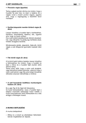 Page 114HUA GÉP HASZNÁLATA11
•Precíziós vágás (Igazítás)
Tartsa a gépet enyhén döntve oly módon, hogy a
huzaltár fej alsó rész ne érjen a talajhoz és a
vágási vonal a kívánt ponton legyen, ügyelve
arra, hogy a vágóegység a kezelőtől távol
maradjon.
•Kerítés/alapzatok mentén történő vágás (8.
ábra)
Lassan közelítse a huzaltár fejet a kerítésekhez,
karókhoz, kőszirtekhez, falakhoz, stb., ügyelve
arra, hogy ne üssön erősen. 
Ha a szál szilárd akadályoknak ütközik elszakad-
hat, vagy elkophat; ha pedig egy kerítésbe...