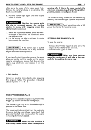 Page 168HOW TO START - USE – STOP THE ENGINE9EN
slide along the edge of the cable guide hole.
Release the starter gradually, to avoid letting it fly
back uncontrollably.
6. Pull the starter rope again until the engine
starts as normal.
Starting the engine with
the starter engaged causes the cutting
device to move, only stopping when the
starter is disconnected.
7. When the engine has started, press the throt-
tle trigger to disconnect the starter and allow
the engine to idle.
8.Let the engine run idle for at...