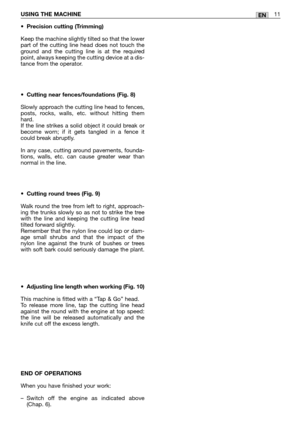 Page 170ENUSING THE MACHINE11
•Precision cutting (Trimming)
Keep the machine slightly tilted so that the lower
part of the cutting line head does not touch the
ground and the cutting line is at the required
point, always keeping the cutting device at a dis-
tance from the operator.
•Cutting near fences/foundations (Fig. 8)
Slowly approach the cutting line head to fences,
posts, rocks, walls, etc. without hitting them
hard. 
If the line strikes a solid object it could break or
become worn; if it gets tangled in a...