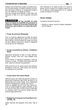 Page 184FRUTILISATION DE LA MACHINE11
Essayer tout d’abord de couper une petite surfa-
ce à la juste hauteur, et obtenir ensuite une hau-
teur de coupe uniforme, en maintenant la tête à
fil à une distance constante du terrain.
Pour les coupes plus difficiles, il peut être utile
d’incliner la tête à fil vers la gauche d’environ
30°.
Ne pas travailler de cette
façon s’il existe la possibilité de provoquer la
projection d’objets qui pourraient blesser des
personnes, des animaux, ou causer des dom-
mages.
•Coupe de...