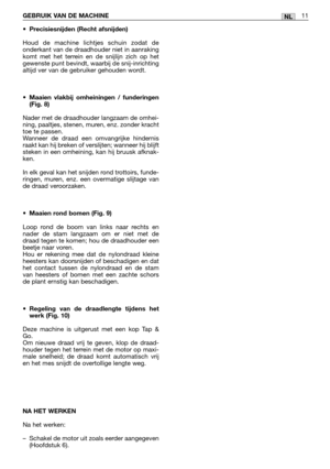 Page 212NLGEBRUIK VAN DE MACHINE11
•Precisiesnijden (Recht afsnijden)
Houd de machine lichtjes schuin zodat de
onderkant van de draadhouder niet in aanraking
komt met het terrein en de snijlijn zich op het
gewenste punt bevindt, waarbij de snij-inrichting
altijd ver van de gebruiker gehouden wordt.
•Maaien vlakbij omheiningen / funderingen
(Fig. 8)
Nader met de draadhouder langzaam de omhei-
ning, paaltjes, stenen, muren, enz. zonder kracht
toe te passen. 
Wanneer de draad een omvangrijke hindernis
raakt kan hij...