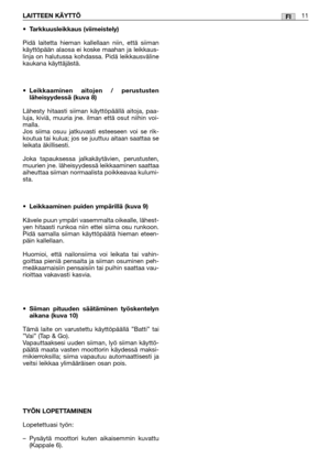 Page 30FILAITTEEN KÄYTTÖ11
•Tarkkuusleikkaus (viimeistely)
Pidä laitetta hieman kallellaan niin, että siiman
käyttöpään alaosa ei koske maahan ja leikkaus-
linja on halutussa kohdassa. Pidä leikkausväline
kaukana käyttäjästä.
•Leikkaaminen aitojen / perustusten
läheisyydessä (kuva 8)
Lähesty hitaasti siiman käyttöpäällä aitoja, paa-
luja, kiviä, muuria jne. ilman että osut niihin voi-
malla. 
Jos siima osuu jatkuvasti esteeseen voi se rik-
koutua tai kulua; jos se juuttuu aitaan saattaa se
leikata äkillisesti....