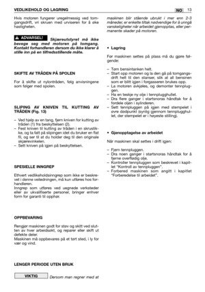 Page 60VEDLIKEHOLD OG LAGRING13NO
Hvis motoren fungerer uregelmessig ved tom-
gangsdrift, vri skruen med urviseren for å øke
hastigheten.
Skjæreutstyret må ikke
bevege seg med motoren på tomgang.
Kontakt forhandleren dersom du ikke klarer å
stille inn på en tilfredsstillende måte.
SKIFTE AV TRÅDEN PÅ SPOLEN
For å skifte ut nylontråden, følg anvisningene
som følger med spolen.
SLIPING AV KNIVEN TIL KUTTING AV
TRÅDEN (Fig. 13)
–Ved hjelp av en tang, fjern kniven for kutting av
tråden (1) fra beskyttelsen (2)....