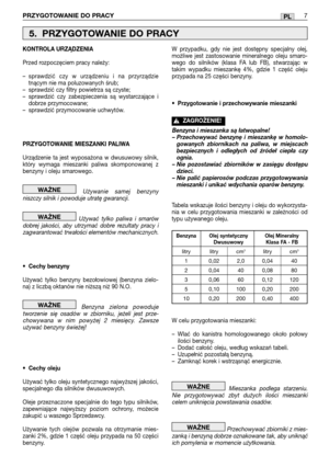 Page 82PRZYGOTOWANIE DO PRACY7PL
KONTROLA URZĄDZENIA
Przed rozpoczęciem pracy należy:
–sprawdzić czy w urządzeniu i na przyrządzie
tnącym nie ma poluzowanych śrub;
–sprawdzić czy filtry powietrza są czyste;
–sprawdzić czy zabezpieczenia są wystarczające i
dobrze przymocowane;
–sprawdzić przymocowanie uchwytów.
PRZYGOTOWANIE MIESZANKI PALIWA
Urządzenie ta jest wyposażona w dwusuwowy silnik,
który wymaga mieszanki paliwa skomponowanej z
benzyny i oleju smarowego.
Używanie samej benzyny
niszczy silnik i powoduje...