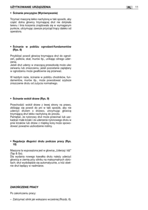 Page 86PLUŻYTKOWANIE URZĄDZENIA11
•Ścinanie precyzyjne (Wyrównywanie)
Trzymać maszynę lekko nachyloną w taki sposób, aby
część dolna głowicy trzymającej drut nie dotykała
terenu i linia koszenia znajdowała się w wymaganym
punkcie, utrzymując zawsze przyrząd tnący daleko od
operatora.
•Ścinanie w pobliżu ogrodzeń/fundamentów
(Rys. 8)
Przybliżać powoli głowicę trzymająca drut do ogrod-
zeń, palików, skał, murów itp., unikając silnego uder-
zenia. 
Jeżeli drut uderzy w znaczącą przeszkodę może ulec
zerwaniu lub...