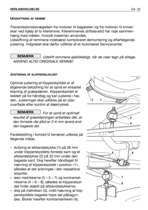 Page 34UDSKIFTNING AF REMME
Transmissionsbevægelsen fra motoren til bagakslen og fra motoren til kniven
sker ved hjælp af to kileremme. Kileremmenes driftslevetid har nøje sammen-
hæng med måden, hvorpå maskinen anvendes.
Udskiftning af remmene indebærer kompliceret demontering og efterfølgende
justering. Indgrebet skal derfor udføres af et Autoriseret Servicecenter.
Udskift remmene øjeblikkeligt, når de viser tegn på slitage.
ANVEND ALTID ORIGINALE REMME!
J
USTERING AF KLIPPERSKJOLDET
Optimal justering af...