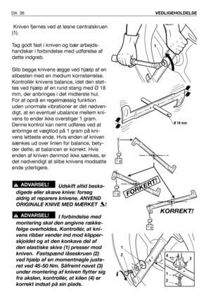 Page 37DA 36VEDLIGEHOLDELSE
Kniven fjernes ved at løsne centralskruen
(1).
Tag godt fast i kniven og bær arbejds-
handsker i forbindelse med udførelse af
dette indgreb.
Slib begge knivens ægge ved hjælp af en
slibesten med en medium kornstørrelse.
Kontrollér knivens balance, idet den støt-
tes ved hjælp af en rund stang med Ø 18
mm, der anbringes i det midterste hul.
For at opnå en regelmæssig funktion
uden unormale vibrationer er det nødven-
digt, at en eventuel ubalance mellem kni-
vens to ender ikke...