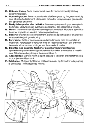 Page 913. Udkasteråbning:Dette er elementet, som forbinder klipperskjoldet og
opsamlingsposen. 
14. Opsamlingspose:Posen opsamler det afskårne græs og fungerer samtidig
som et sikkerhedselement, idet posen forhindrer udslyngning af genstande,
der opsamles af kniven.
15. Beskyttelsesplader eller deflektor:Monteres på opsamlingsposens plads.
Forhindrer udslyngning af eventuelle genstande, der opsamles af kniven.   
16. Motor:Motoren driver både knivene og maskinens hjul. Motorens specifika-
tioner er angivet i...