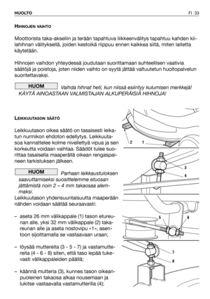 Page 34HIHNOJEN VAIHTO
Moottorista taka-akseliin ja terään tapahtuva liikkeenvälitys tapahtuu kahden kii-
lahihnan välityksellä, joiden kestoikä riippuu ennen kaikkea siitä, miten laitetta
käytetään.
Hihnojen vaihdon yhteydessä joudutaan suorittamaan suhteellisen vaativia
säätöjä ja poistoja, joten niiden vaihto on syytä jättää valtuutetun huoltopalvelun
suoritettavaksi.
Vaihda hihnat heti, kun niissä esiintyy kulumisen merkkejä!
KÄYTÄ AINOASTAAN VALMISTAJAN ALKUPERÄISIÄ HIHNOJA!
L
EIKKUUTASON SÄÄTÖ...