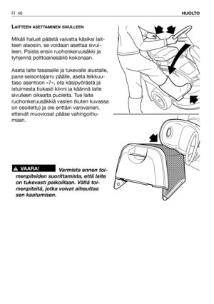 Page 41FI 40HUOLTO
LAITTEEN ASETTAMINEN SIVULLEEN
Mikäli haluat päästä vaivatta käsiksi lait-
teen alaosiin, se voidaan asettaa sivul-
leen. Poista ensin ruohonkeruusäkki ja
tyhjennä polttoainesäiliö kokonaan.
Aseta laite tasaiselle ja tukevalle alustalle,
pane seisontajarru päälle, aseta leikkuu-
taso asentoon «7», ota käsipyörästä ja
istuimesta tiukasti kiinni ja käännä laite
sivulleen oikealta puolelta. Tue laite
ruohonkeruusäkkiä vasten (kuten kuvassa
on osoitettu) ja ole erittäin varovainen,
etteivät...