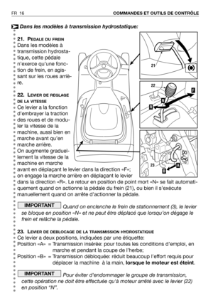 Page 17Dans les modèles à transmission hydrostatique:
21. P
EDALE DU FREIN
Dans les modèles à
transmission hydrosta-
tique, cette pédale
n’exerce qu’une fonc-
tion de frein, en agis-
sant sur les roues arriè-
re.
22. L
EVIER DE REGLAGE
DE LA VITESSE
Ce levier a la fonction
d’embrayer la traction
des roues et de modu-
ler la vitesse de la
machine, aussi bien en
marche avant qu’en
marche arrière.
On augmente graduel-
lement la vitesse de la
machine en marche
avant en déplaçant le levier dans la direction «F»;
on...