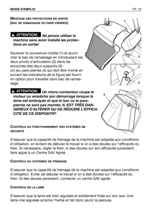 Page 20FR 19 MODE DEMPLOI 
MONTAGE DES PROTECTIONS EN SORTIE
(BAC DE RAMASSAGE OU PARE-PIERRES)
Ne jamais utiliser la
machine sans avoir installé les protec-
tions en sortie!
Soulever la couverture mobile (1) et accro-
cher le bac de ramassage en introduisant les
deux pivots d’articulation (2) dans les
encoches des deux supports (3).
Un jeu pare-pierres (4) qui doit être monté en
suivant les indications de la figure est fourni
en option pour travailler sans bac de ramas-
sage.
Un micro-contacteur coupe le...